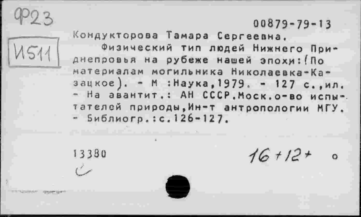 ﻿00879-79-1 З Кондукторова Тамара Сергеевна.
Физический тип людей Нижнего Приднепровья на рубеже нашей эпохи:(По материалам могильника Николаевка-Ка-з ац кое ) . - И :Наука,1979« - 127 с.,ил
-	На а в а н т и т.: АН СССР.Моск.о-во и с п ы тателей природы,Ин-т антропологии МГУ
-	Библиогр.: с. 1 26- 127.
1 3 380
? /с? о